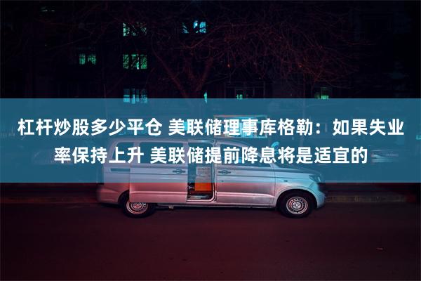 杠杆炒股多少平仓 美联储理事库格勒：如果失业率保持上升 美联储提前降息将是适宜的