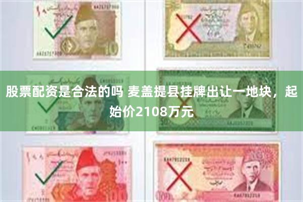 股票配资是合法的吗 麦盖提县挂牌出让一地块，起始价2108万元