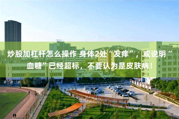 炒股加杠杆怎么操作 身体2处“发痒”，或说明“血糖”已经超标，不要认为是皮肤病！