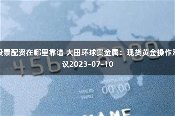 股票配资在哪里靠谱 大田环球贵金属：现货黄金操作建议2023-07-10