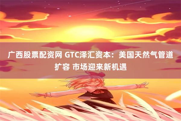 广西股票配资网 GTC泽汇资本：美国天然气管道扩容 市场迎来新机遇