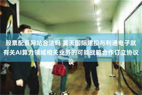 股票配资网站合法吗 昊天国际建投与利通电子就有关AI算力领域相关业务的可能战略合作订立协议