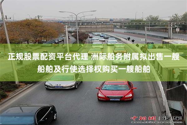 正规股票配资平台代理 洲际船务附属拟出售一艘船舶及行使选择权购买一艘船舶