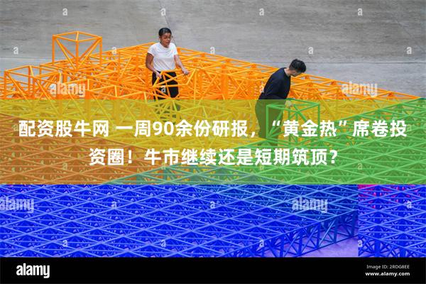 配资股牛网 一周90余份研报，“黄金热”席卷投资圈！牛市继续还是短期筑顶？
