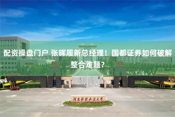 配资操盘门户 张晖履新总经理！国都证券如何破解整合难题？