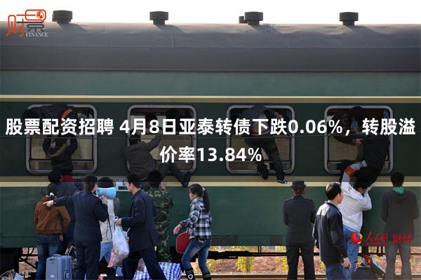 股票配资招聘 4月8日亚泰转债下跌0.06%，转股溢价率13.84%
