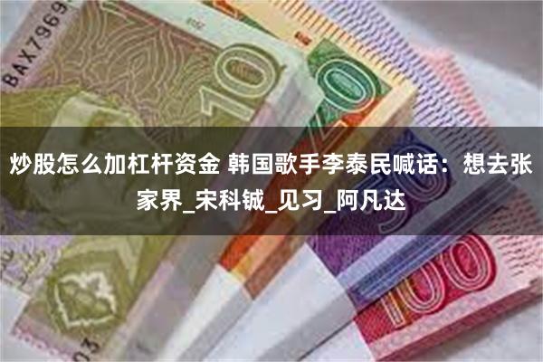 炒股怎么加杠杆资金 韩国歌手李泰民喊话：想去张家界_宋科铖_见习_阿凡达