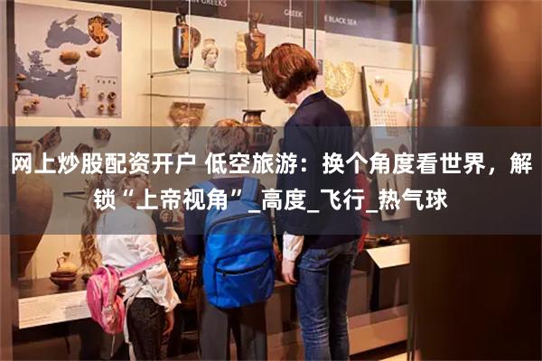 网上炒股配资开户 低空旅游：换个角度看世界，解锁“上帝视角”_高度_飞行_热气球