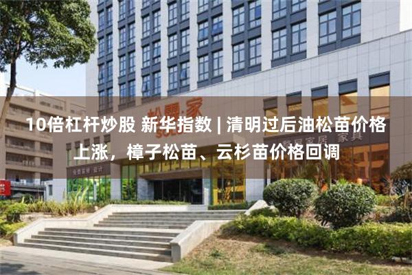 10倍杠杆炒股 新华指数 | 清明过后油松苗价格上涨，樟子松苗、云杉苗价格回调