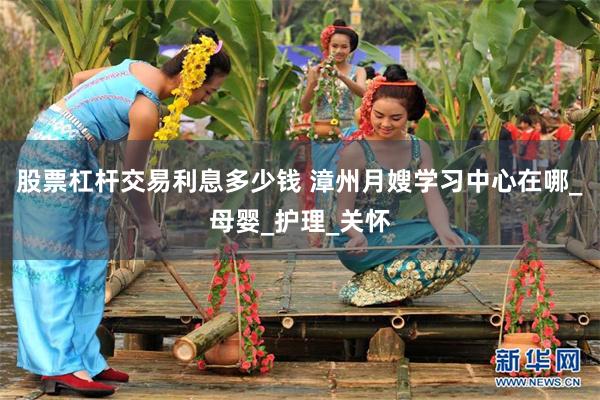 股票杠杆交易利息多少钱 漳州月嫂学习中心在哪_母婴_护理_关怀
