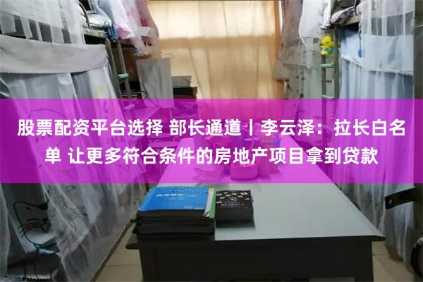 股票配资平台选择 部长通道丨李云泽：拉长白名单 让更多符合条件的房地产项目拿到贷款