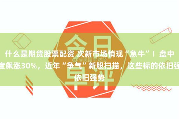 什么是期货股票配资 次新市场悄现“急牛”！盘中一度飙涨30%，近年“争气”新股扫描，这些标的依旧强势