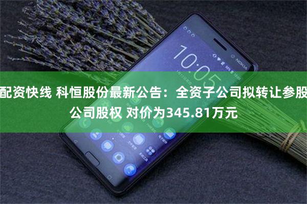 配资快线 科恒股份最新公告：全资子公司拟转让参股公司股权 对价为345.81万元