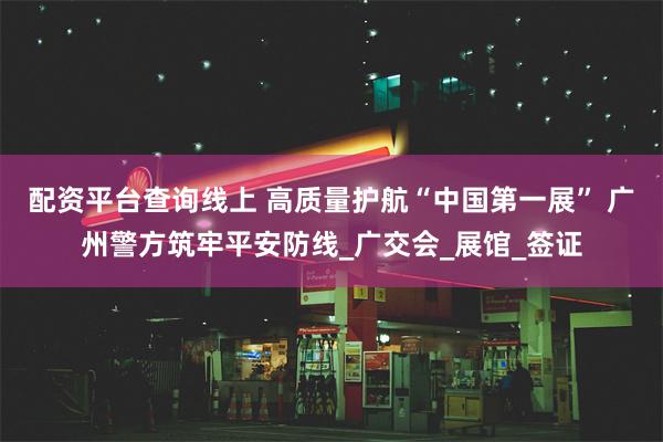 配资平台查询线上 高质量护航“中国第一展” 广州警方筑牢平安防线_广交会_展馆_签证