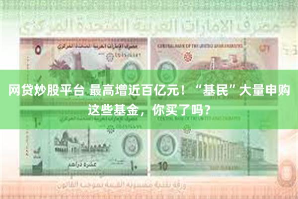 网贷炒股平台 最高增近百亿元！“基民”大量申购这些基金，你买了吗？