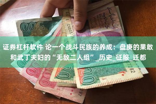 证券杠杆软件 论一个战斗民族的养成：盘庚的果敢和武丁夫妇的“无敌二人组”_历史_征服_迁都