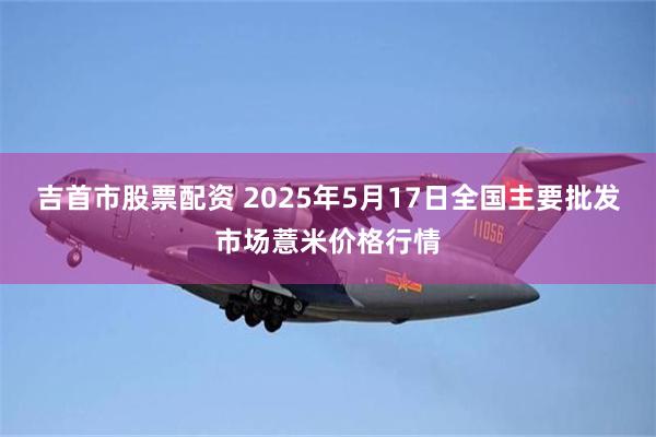 吉首市股票配资 2025年5月17日全国主要批发市场薏米价格行情