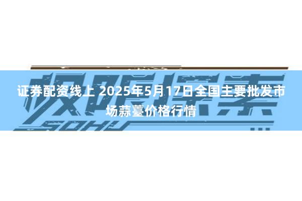 证券配资线上 2025年5月17日全国主要批发市场蒜薹价格行情