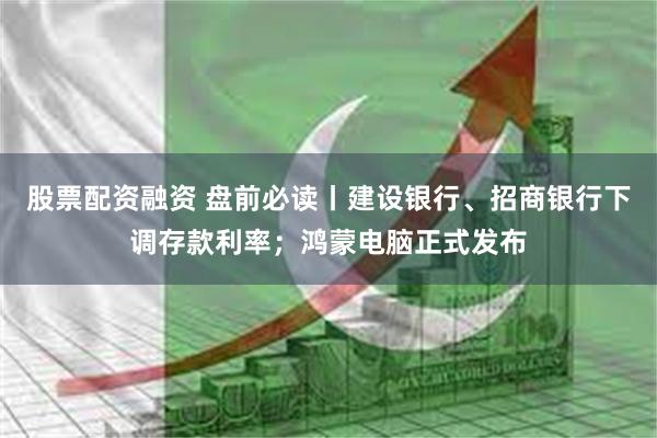 股票配资融资 盘前必读丨建设银行、招商银行下调存款利率；鸿蒙电脑正式发布