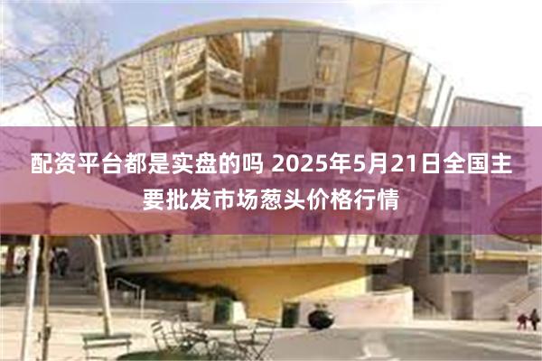 配资平台都是实盘的吗 2025年5月21日全国主要批发市场葱头价格行情