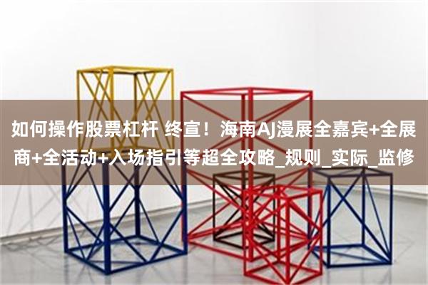 如何操作股票杠杆 终宣！海南AJ漫展全嘉宾+全展商+全活动+入场指引等超全攻略_规则_实际_监修