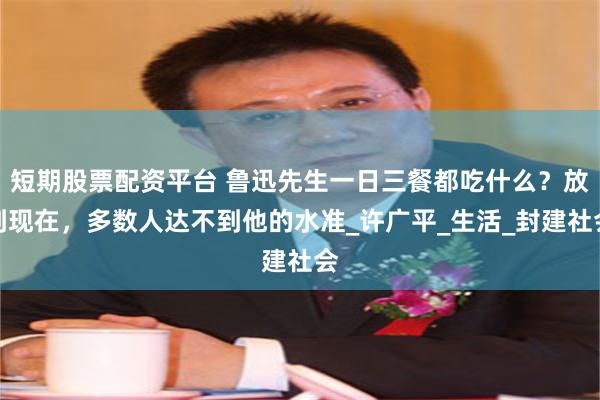 短期股票配资平台 鲁迅先生一日三餐都吃什么？放到现在，多数人达不到他的水准_许广平_生活_封建社会
