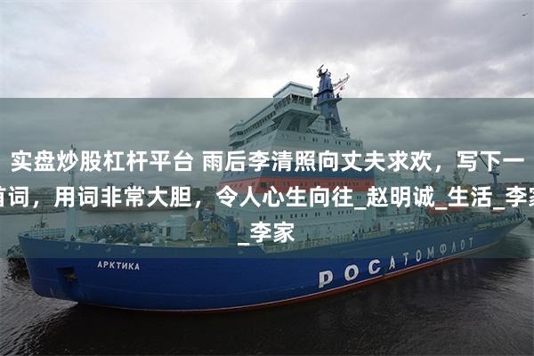 实盘炒股杠杆平台 雨后李清照向丈夫求欢，写下一首词，用词非常大胆，令人心生向往_赵明诚_生活_李家