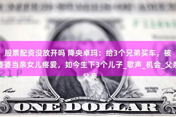 股票配资没放开吗 降央卓玛：给3个兄弟买车，被婆婆当亲女儿疼爱，如今生下3个儿子_歌声_机会_父亲