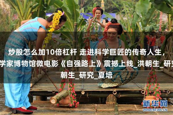 炒股怎么加10倍杠杆 走进科学巨匠的传奇人生，中国科学家博物馆微电影《自强路上》震撼上线_洪朝生_研究_夏培