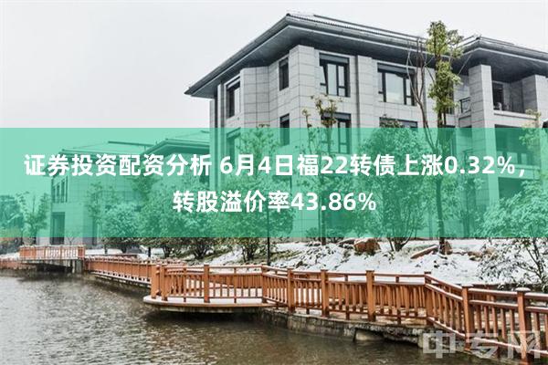 证券投资配资分析 6月4日福22转债上涨0.32%，转股溢价率43.86%