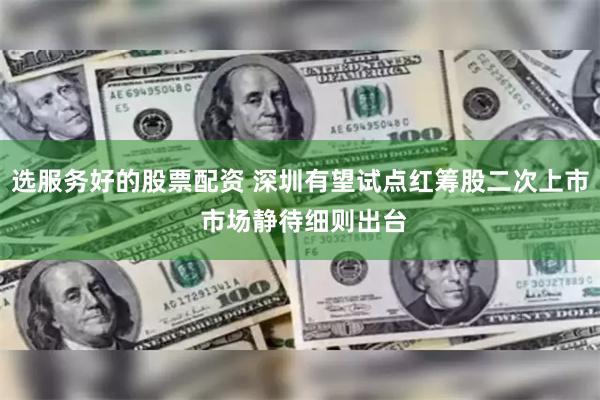 选服务好的股票配资 深圳有望试点红筹股二次上市 市场静待细则出台