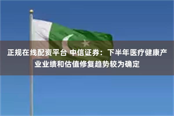 正规在线配资平台 中信证券：下半年医疗健康产业业绩和估值修复趋势较为确定