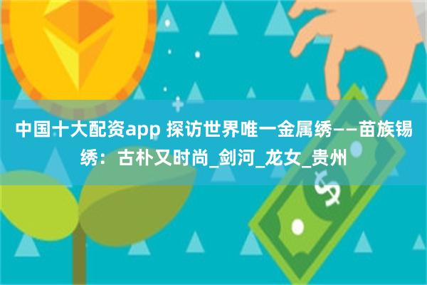 中国十大配资app 探访世界唯一金属绣——苗族锡绣：古朴又时尚_剑河_龙女_贵州