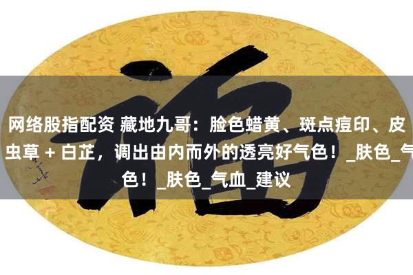 网络股指配资 藏地九哥：脸色蜡黄、斑点痘印、皮肤粗糙？虫草 + 白芷，调出由内而外的透亮好气色！_肤色_气血_建议