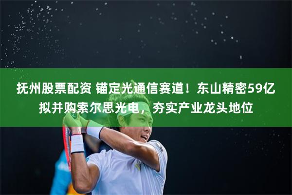 抚州股票配资 锚定光通信赛道！东山精密59亿拟并购索尔思光电，夯实产业龙头地位
