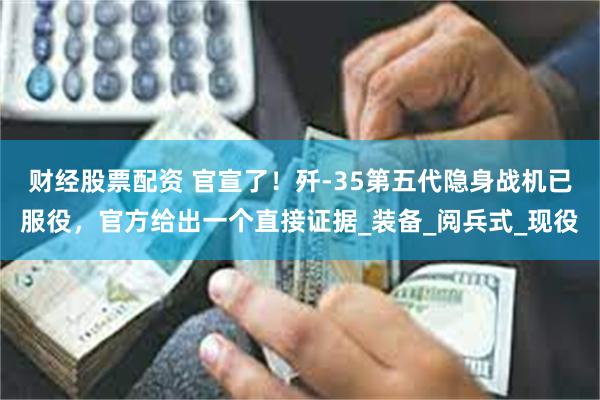 财经股票配资 官宣了！歼-35第五代隐身战机已服役，官方给出一个直接证据_装备_阅兵式_现役
