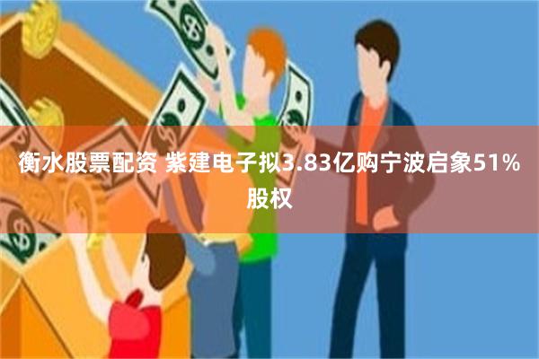 衡水股票配资 紫建电子拟3.83亿购宁波启象51%股权