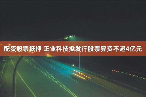 配资股票抵押 正业科技拟发行股票募资不超4亿元