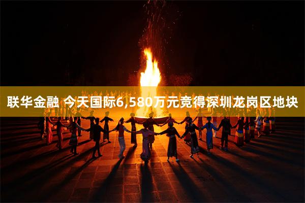 联华金融 今天国际6,580万元竞得深圳龙岗区地块