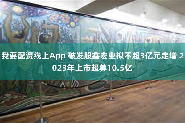 我要配资线上App 破发股鑫宏业拟不超3亿元定增 2023年上市超募10.5亿