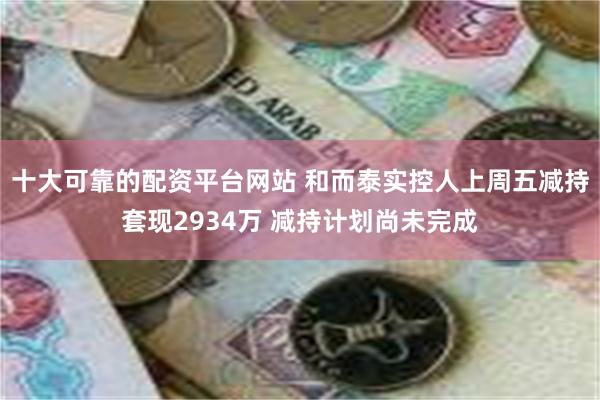 十大可靠的配资平台网站 和而泰实控人上周五减持套现2934万 减持计划尚未完成